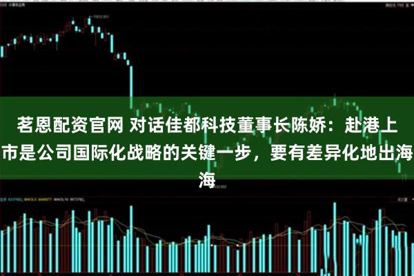 茗恩配资官网 对话佳都科技董事长陈娇：赴港上市是公司国际化战略的关键一步，要有差异化地出海