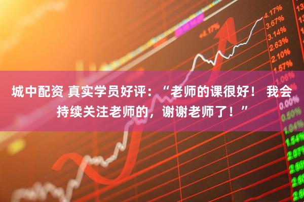 城中配资 真实学员好评：“老师的课很好！ 我会持续关注老师的，谢谢老师了！”