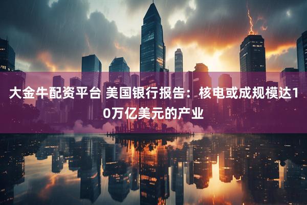 大金牛配资平台 美国银行报告：核电或成规模达10万亿美元的产业