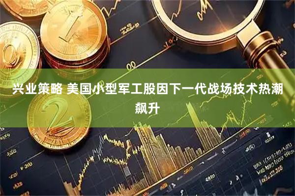 兴业策略 美国小型军工股因下一代战场技术热潮飙升