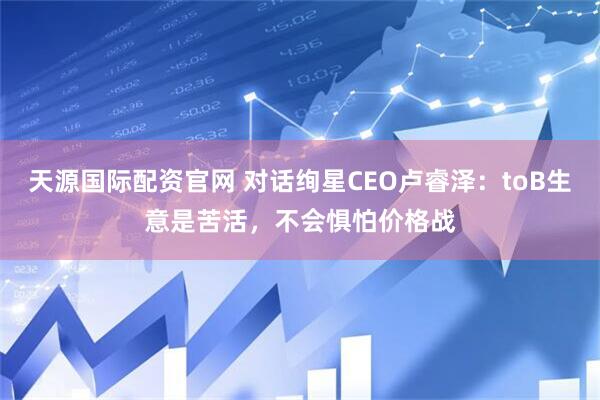天源国际配资官网 对话绚星CEO卢睿泽：toB生意是苦活，不会惧怕价格战