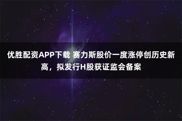 优胜配资APP下载 赛力斯股价一度涨停创历史新高，拟发行H股获证监会备案