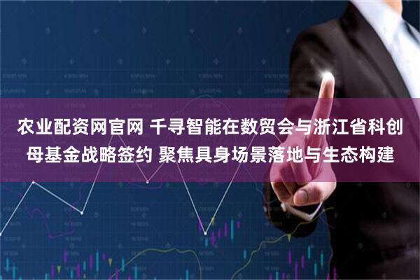 农业配资网官网 千寻智能在数贸会与浙江省科创母基金战略签约 聚焦具身场景落地与生态构建
