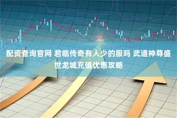 配资查询官网 君临传奇有人少的服吗 武道神尊盛世龙城充值优惠攻略