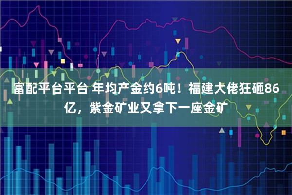 富配平台平台 年均产金约6吨！福建大佬狂砸86亿，紫金矿业又拿下一座金矿