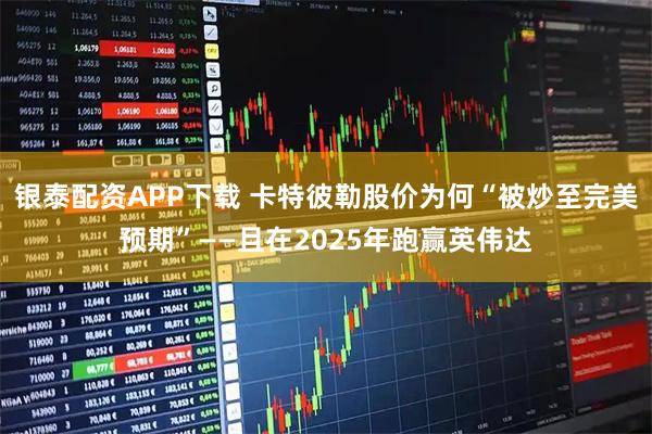银泰配资APP下载 卡特彼勒股价为何“被炒至完美预期”——且在2025年跑赢英伟达