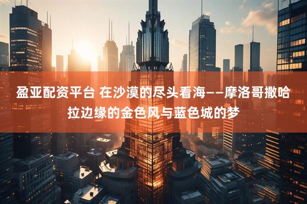 盈亚配资平台 在沙漠的尽头看海——摩洛哥撒哈拉边缘的金色风与蓝色城的梦