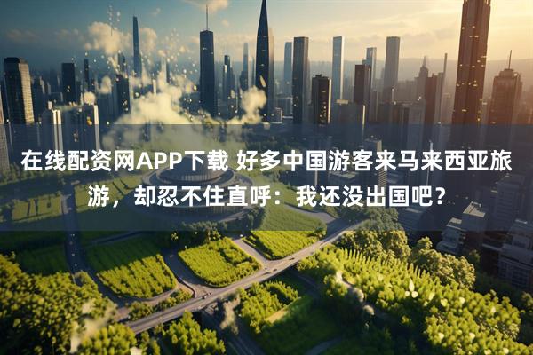 在线配资网APP下载 好多中国游客来马来西亚旅游，却忍不住直呼：我还没出国吧？