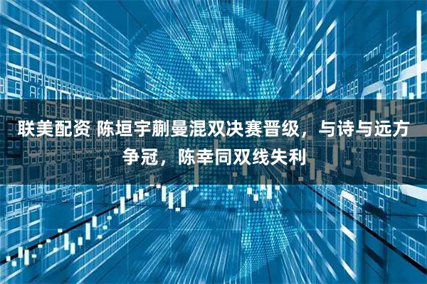 联美配资 陈垣宇蒯曼混双决赛晋级，与诗与远方争冠，陈幸同双线失利