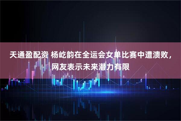 天通盈配资 杨屹韵在全运会女单比赛中遭溃败，网友表示未来潜力有限
