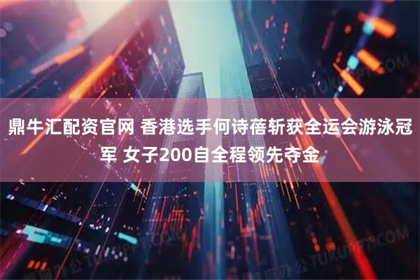 鼎牛汇配资官网 香港选手何诗蓓斩获全运会游泳冠军 女子200自全程领先夺金