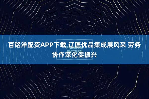 百铭洋配资APP下载 辽匠优品集成展风采 劳务协作深化促振兴