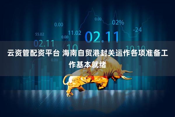 云资管配资平台 海南自贸港封关运作各项准备工作基本就绪