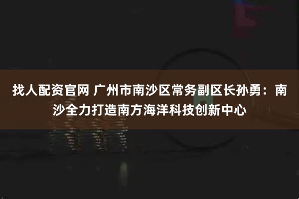 找人配资官网 广州市南沙区常务副区长孙勇：南沙全力打造南方海洋科技创新中心