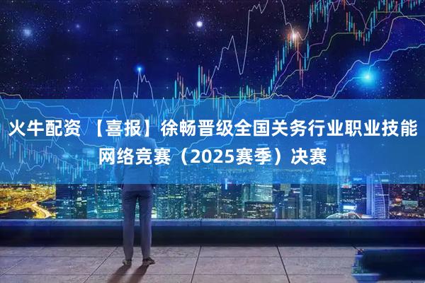 火牛配资 【喜报】徐畅晋级全国关务行业职业技能网络竞赛（2025赛季）决赛