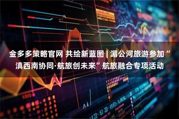 金多多策略官网 共绘新蓝图 | 湄公河旅游参加“滇西南协同·航旅创未来”航旅融合专项活动