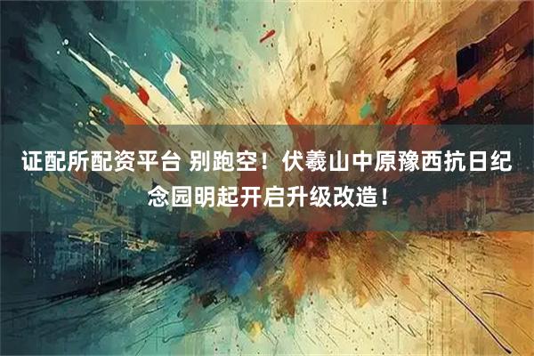 证配所配资平台 别跑空！伏羲山中原豫西抗日纪念园明起开启升级改造！