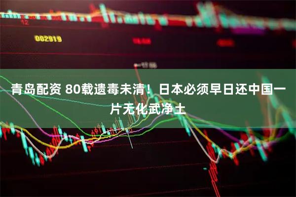 青岛配资 80载遗毒未清！日本必须早日还中国一片无化武净土