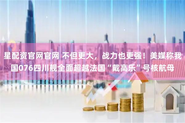 星配资官网官网 不但更大，战力也更强！美媒称我国076四川舰全面超越法国“戴高乐”号核航母