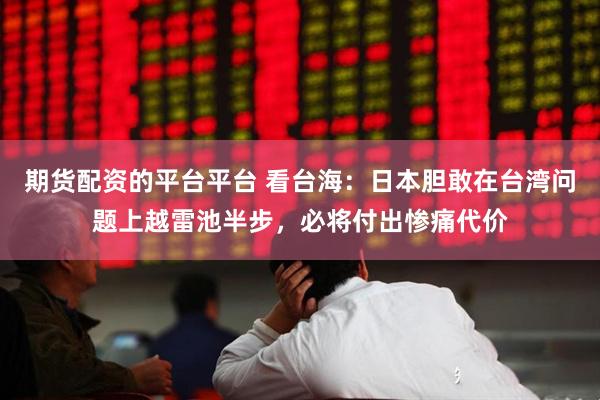 期货配资的平台平台 看台海：日本胆敢在台湾问题上越雷池半步，必将付出惨痛代价