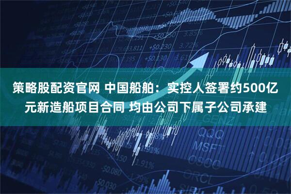 策略股配资官网 中国船舶：实控人签署约500亿元新造船项目合同 均由公司下属子公司承建