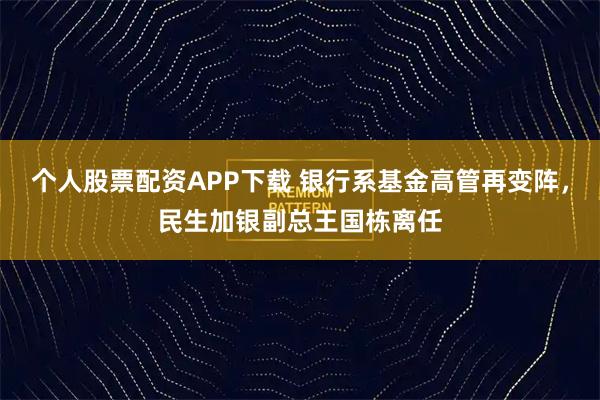 个人股票配资APP下载 银行系基金高管再变阵，民生加银副总王国栋离任