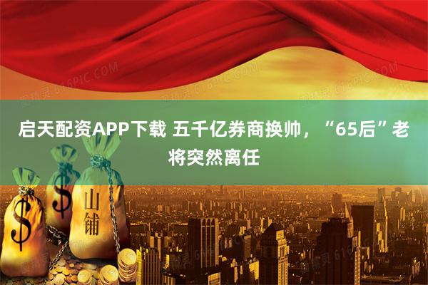 启天配资APP下载 五千亿券商换帅，“65后”老将突然离任