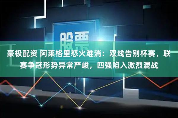 豪极配资 阿莱格里怒火难消：双线告别杯赛，联赛争冠形势异常严峻，四强陷入激烈混战