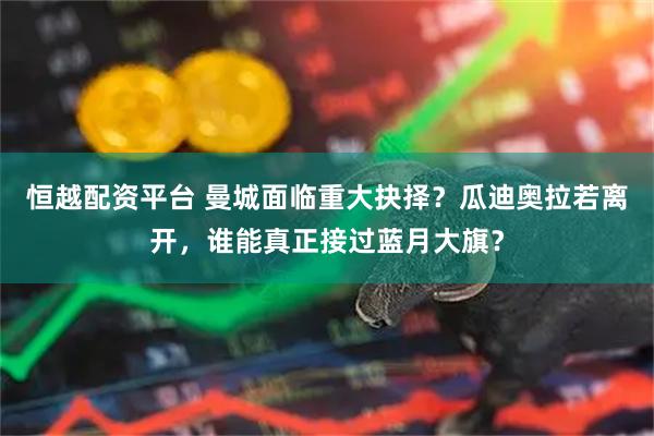 恒越配资平台 曼城面临重大抉择？瓜迪奥拉若离开，谁能真正接过蓝月大旗？