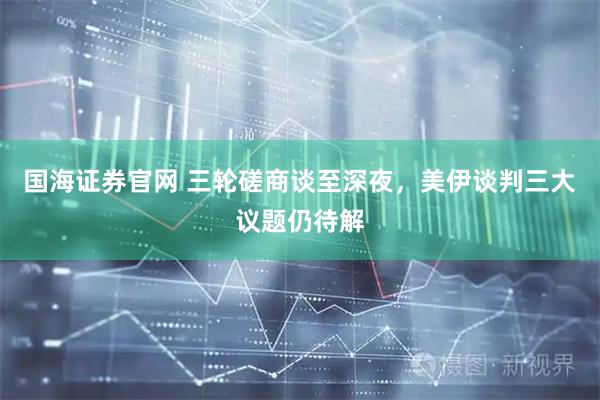 国海证券官网 三轮磋商谈至深夜，美伊谈判三大议题仍待解