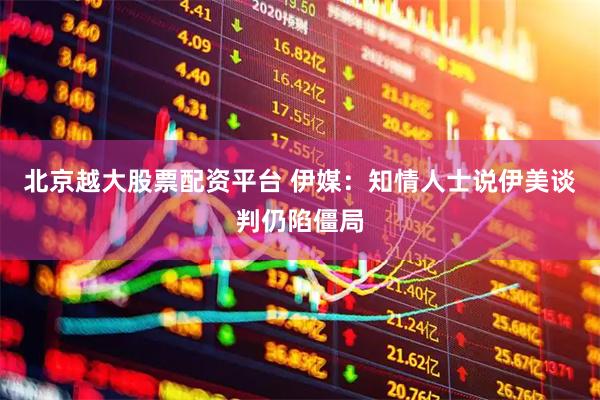 北京越大股票配资平台 伊媒：知情人士说伊美谈判仍陷僵局