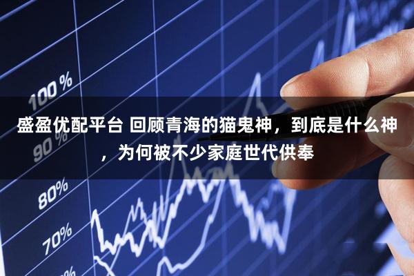 盛盈优配平台 回顾青海的猫鬼神，到底是什么神，为何被不少家庭世代供奉