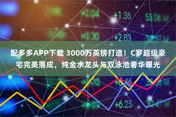 配多多APP下载 3000万英镑打造！C罗超级豪宅完美落成，纯金水龙头与双泳池奢华曝光