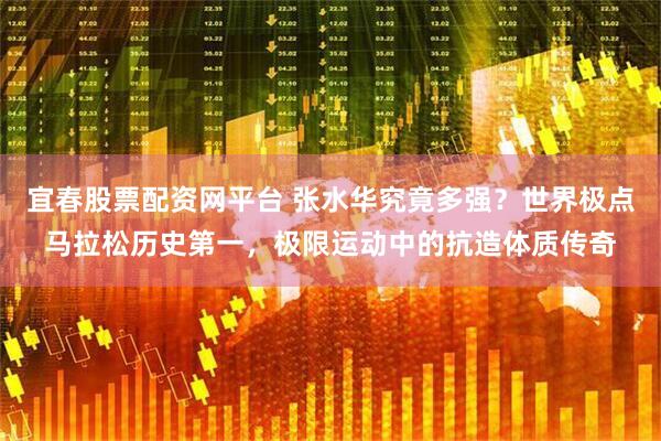宜春股票配资网平台 张水华究竟多强？世界极点马拉松历史第一，极限运动中的抗造体质传奇