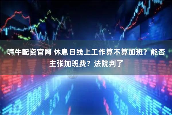 嗨牛配资官网 休息日线上工作算不算加班？能否主张加班费？法院判了