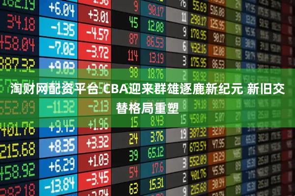 淘财网配资平台 CBA迎来群雄逐鹿新纪元 新旧交替格局重塑