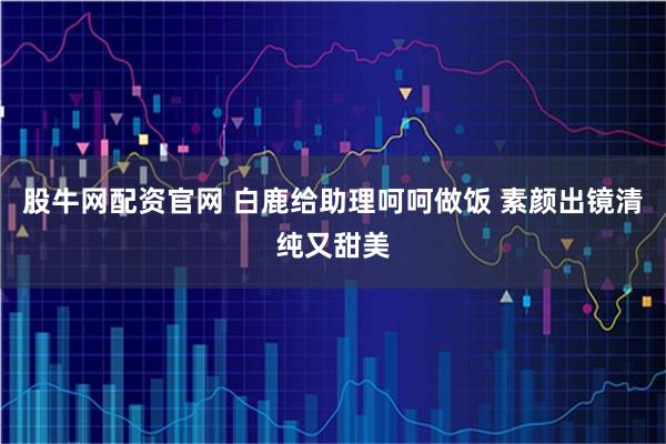 股牛网配资官网 白鹿给助理呵呵做饭 素颜出镜清纯又甜美