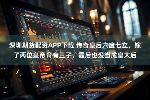 深圳期货配资APP下载 传奇皇后六废七立，嫁了两位皇帝育有三子，最后也没当成皇太后