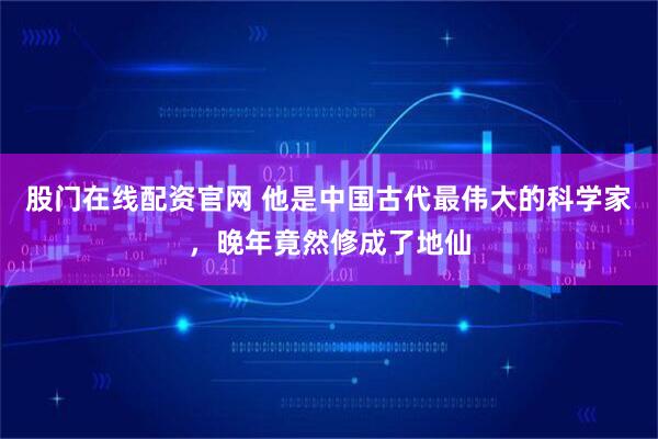 股门在线配资官网 他是中国古代最伟大的科学家，晚年竟然修成了地仙