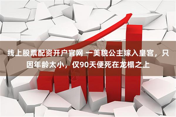 线上股票配资开户官网 一美貌公主嫁入皇宫，只因年龄太小，仅90天便死在龙榻之上