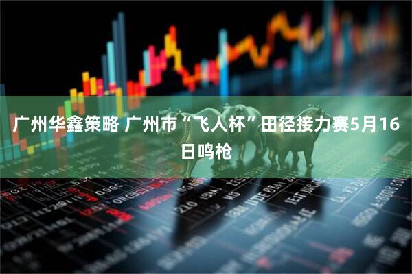 广州华鑫策略 广州市“飞人杯”田径接力赛5月16日鸣枪