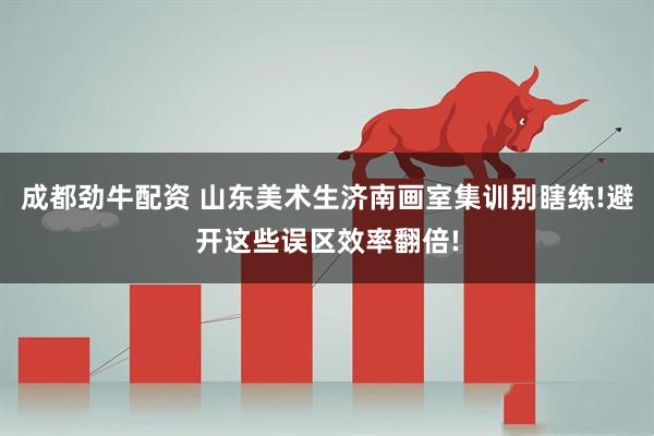 成都劲牛配资 山东美术生济南画室集训别瞎练!避开这些误区效率翻倍!