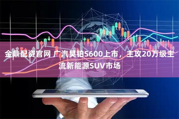 金鼎配资官网 广汽昊铂S600上市，主攻20万级主流新能源SUV市场
