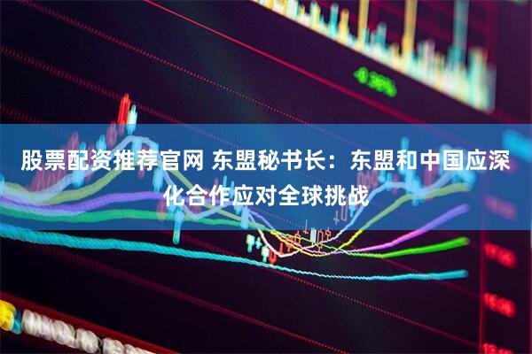 股票配资推荐官网 东盟秘书长：东盟和中国应深化合作应对全球挑战