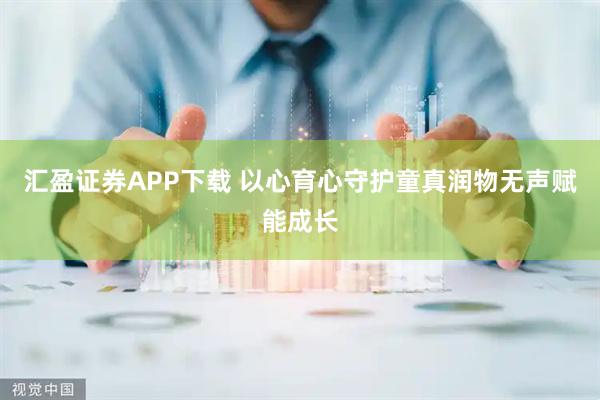 汇盈证券APP下载 以心育心守护童真润物无声赋能成长