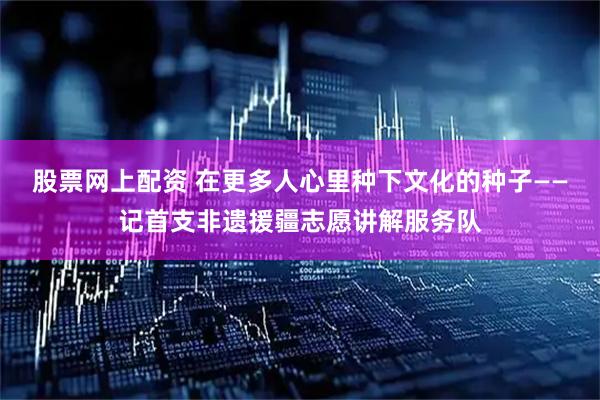 股票网上配资 在更多人心里种下文化的种子——记首支非遗援疆志愿讲解服务队